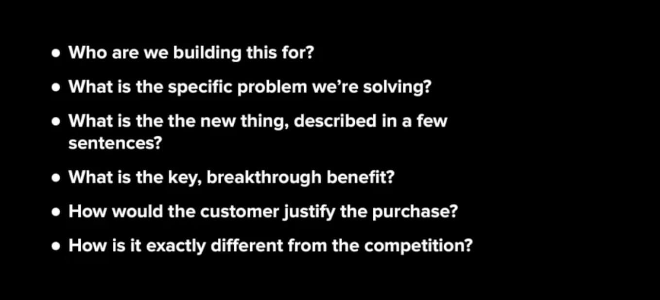 Six questions you should be able to answer: 1. Who are we building for. 2. What is the specific problem we're solving? 3. What is the new thing, described in a few sentences? 4. What is the key, breakthrough benefit? 5. How should the customer justify the purchase? How is it exactly different from the competition?